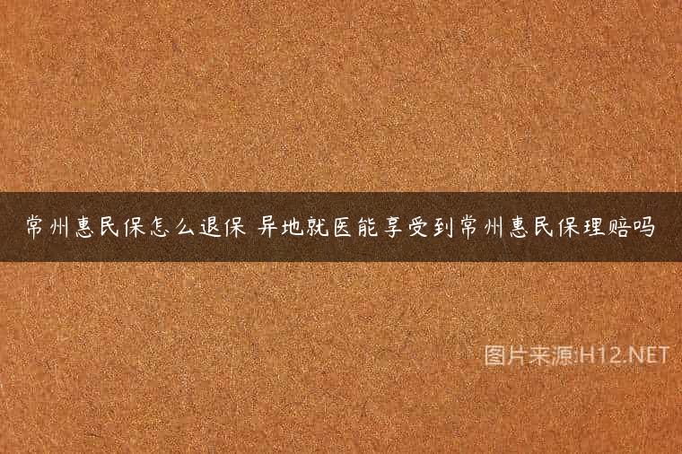 常州惠民保怎么退保 异地就医能享受到常州惠民保理赔吗