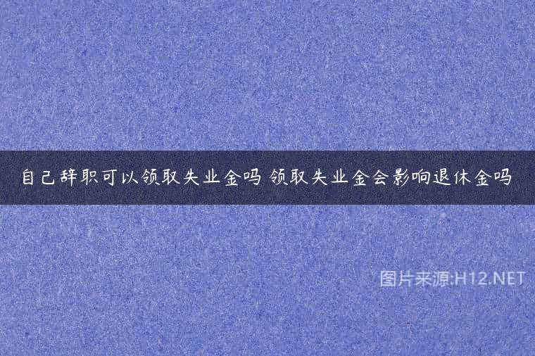 自己辞职可以领取失业金吗 领取失业金会影响退休金吗