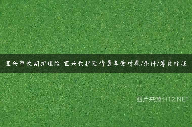 宜兴市长期护理险 宜兴长护险待遇享受对象/条件/筹资标准