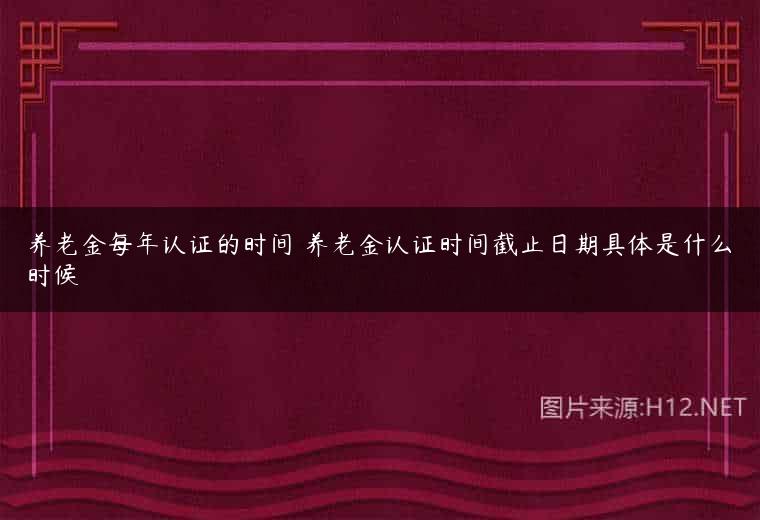 养老金每年认证的时间 养老金认证时间截止日期具体是什么时候