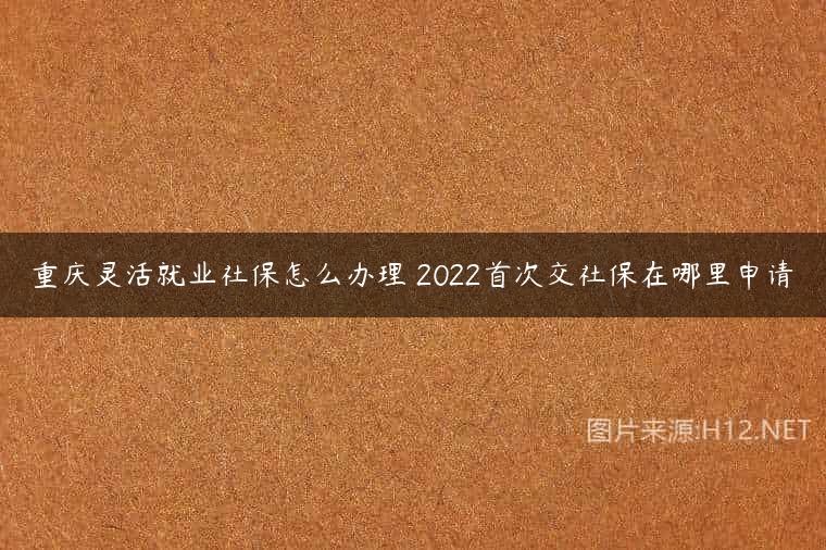 重庆灵活就业社保怎么办理 2022首次交社保在哪里申请