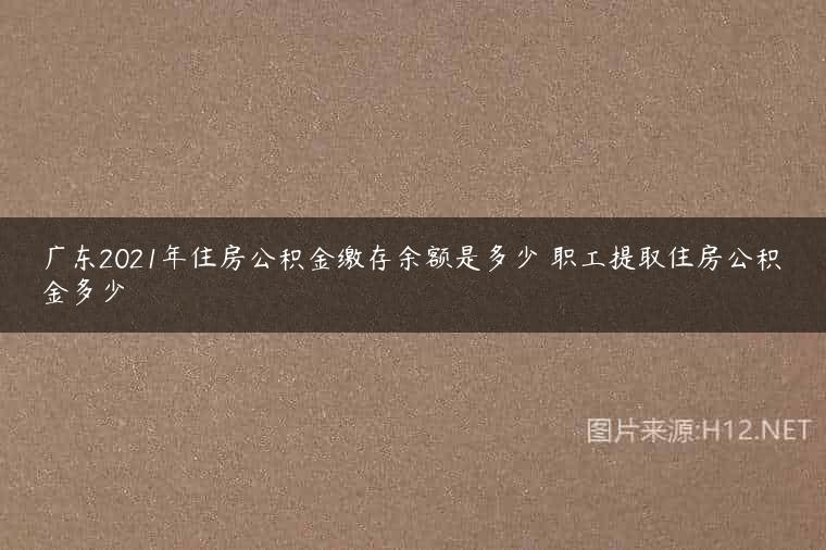 广东2021年住房公积金缴存余额是多少 职工提取住房公积金多少