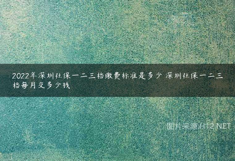 2022年深圳社保一二三档缴费标准是多少 深圳社保一二三档每月交多少钱