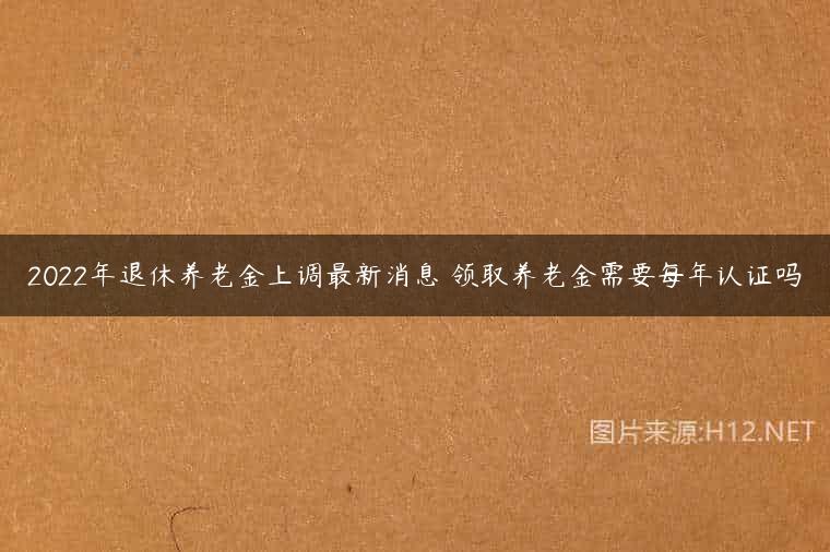 2022年退休养老金上调最新消息 领取养老金需要每年认证吗