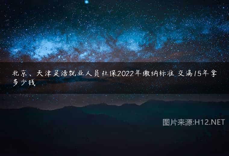 北京、天津灵活就业人员社保2022年缴纳标准 交满15年拿多少钱