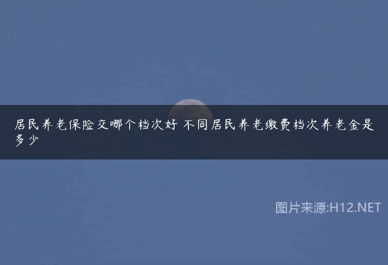 居民养老保险交哪个档次好 不同居民养老缴费档次养老金是多少