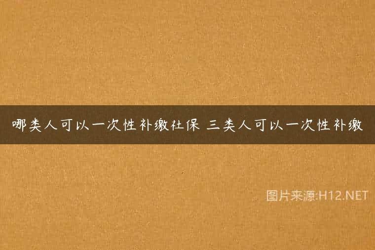 哪类人可以一次性补缴社保 三类人可以一次性补缴