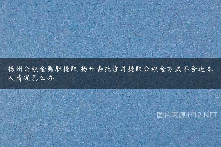 扬州公积金离职提取 扬州委托逐月提取公积金方式不合适本人情况怎么办