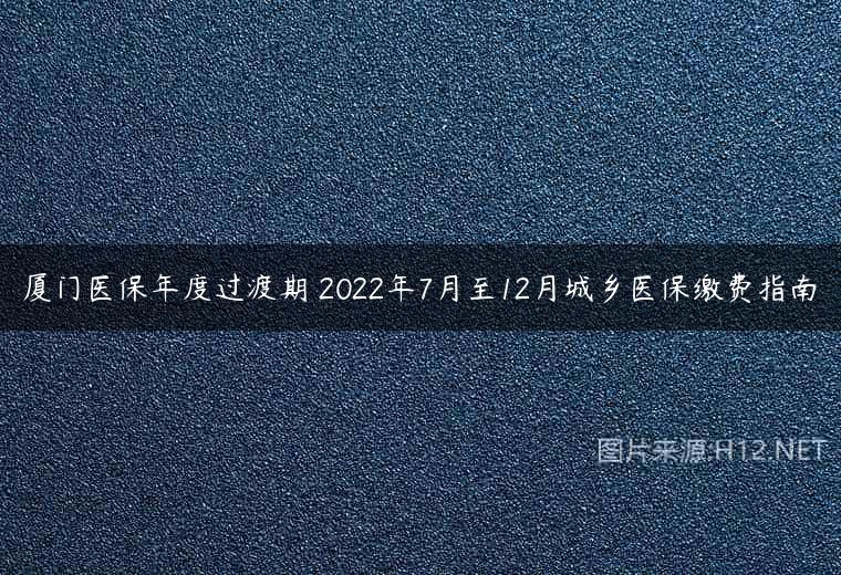 厦门医保年度过渡期 2022年7月至12月城乡医保缴费指南