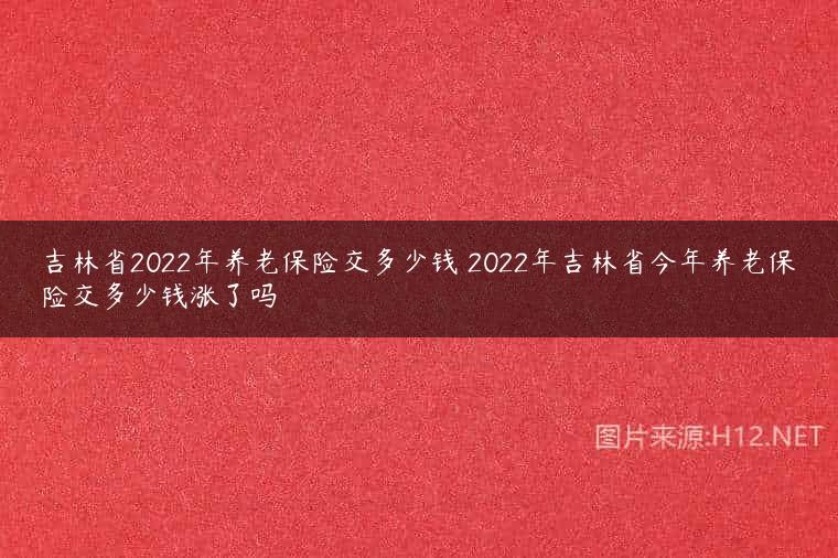 吉林省2022年养老保险交多少钱 2022年吉林省今年养老保险交多少钱涨了吗