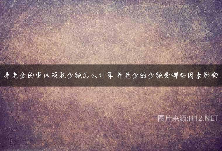 养老金的退休领取金额怎么计算 养老金的金额受哪些因素影响