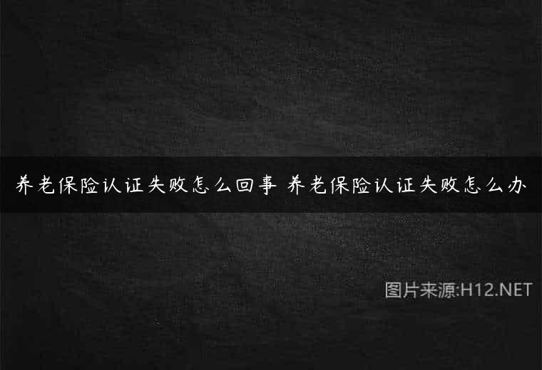 养老保险认证失败怎么回事 养老保险认证失败怎么办
