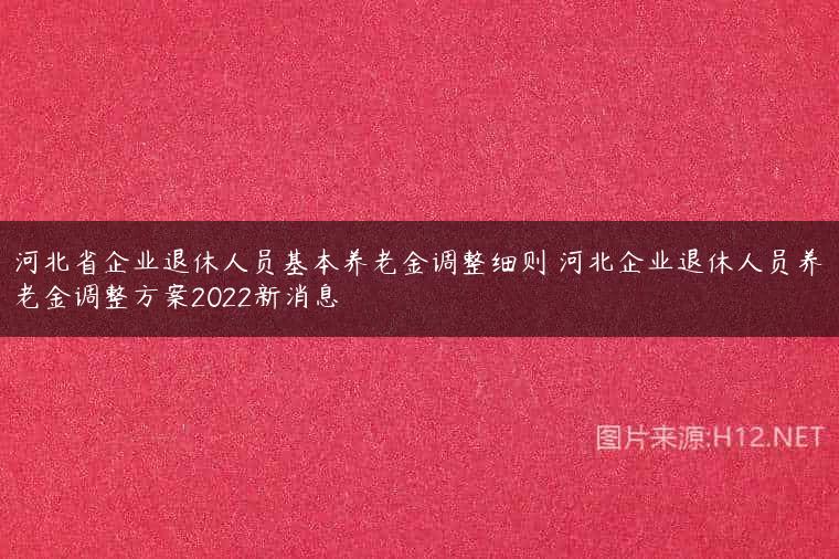 河北省企业退休人员基本养老金调整细则 河北企业退休人员养老金调整方案2022新消息