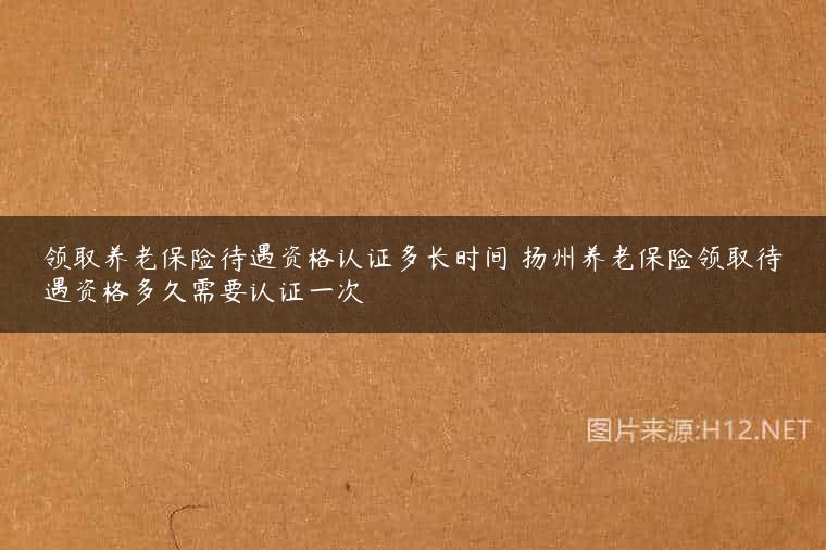 领取养老保险待遇资格认证多长时间 扬州养老保险领取待遇资格多久需要认证一次