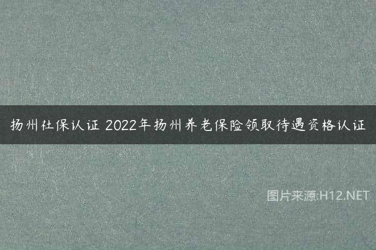 扬州社保认证 2022年扬州养老保险领取待遇资格认证