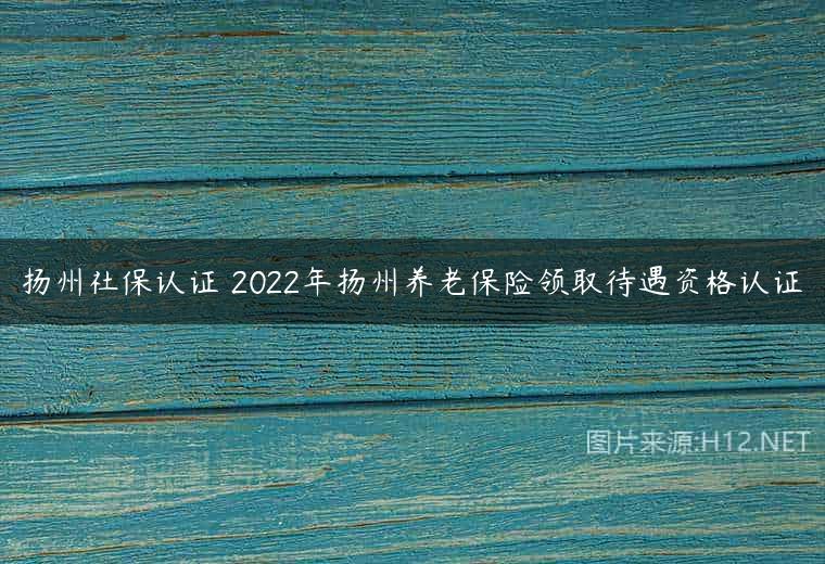 扬州社保认证 2022年扬州养老保险领取待遇资格认证