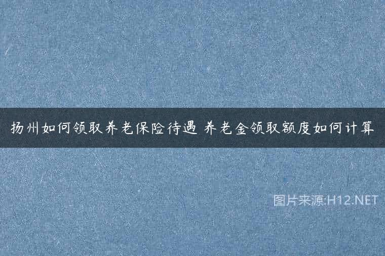 扬州如何领取养老保险待遇 养老金领取额度如何计算
