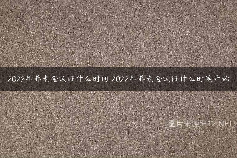 2022年养老金认证什么时间 2022年养老金认证什么时候开始