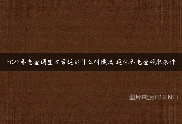 2022养老金调整方案延迟什么时候出 退休养老金领取条件