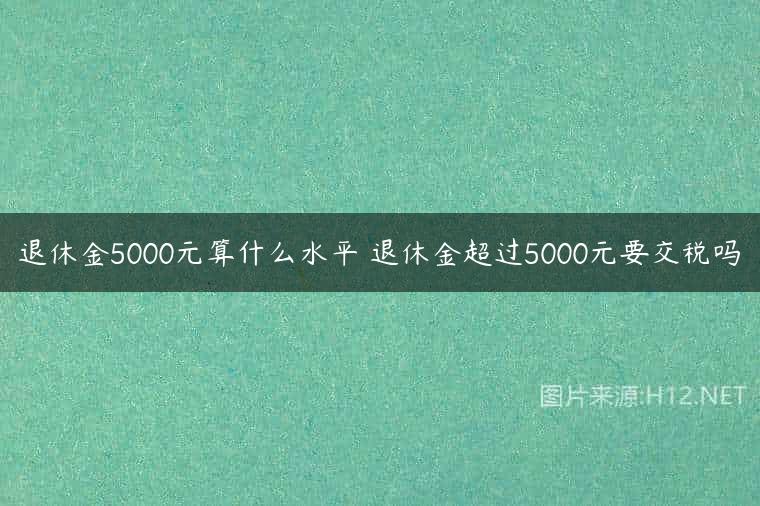 退休金5000元算什么水平 退休金超过5000元要交税吗
