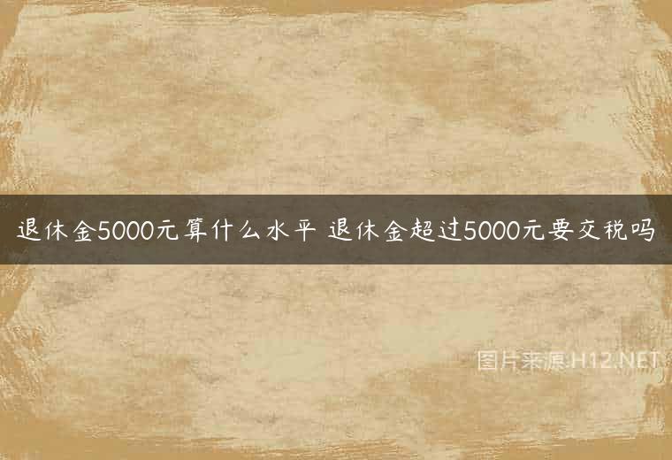 退休金5000元算什么水平 退休金超过5000元要交税吗