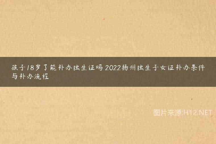 孩子18岁了能补办独生证吗 2022扬州独生子女证补办条件与补办流程