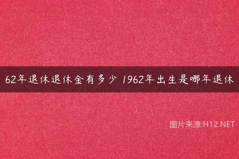 62年退休退休金有多少 1962年出生是哪年退休