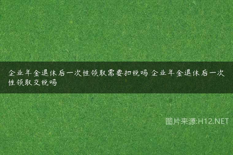 企业年金退休后一次性领取需要扣税吗 企业年金退休后一次性领取交税吗