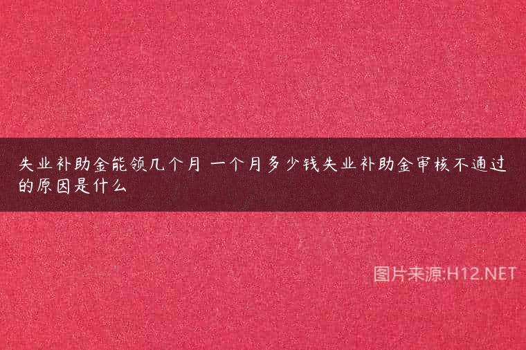 失业补助金能领几个月 一个月多少钱失业补助金审核不通过的原因是什么