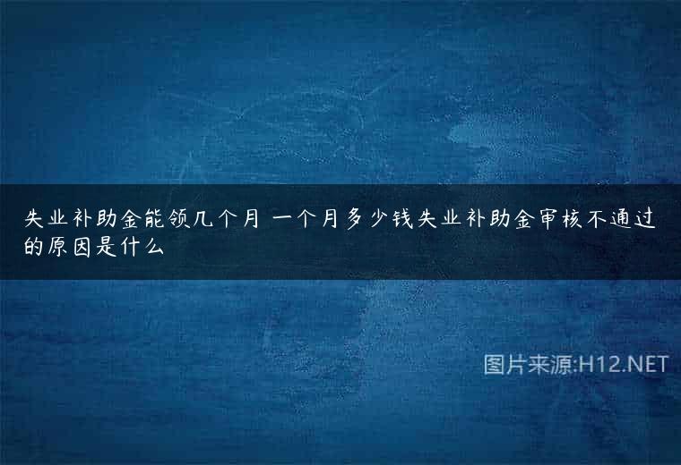 失业补助金能领几个月 一个月多少钱失业补助金审核不通过的原因是什么