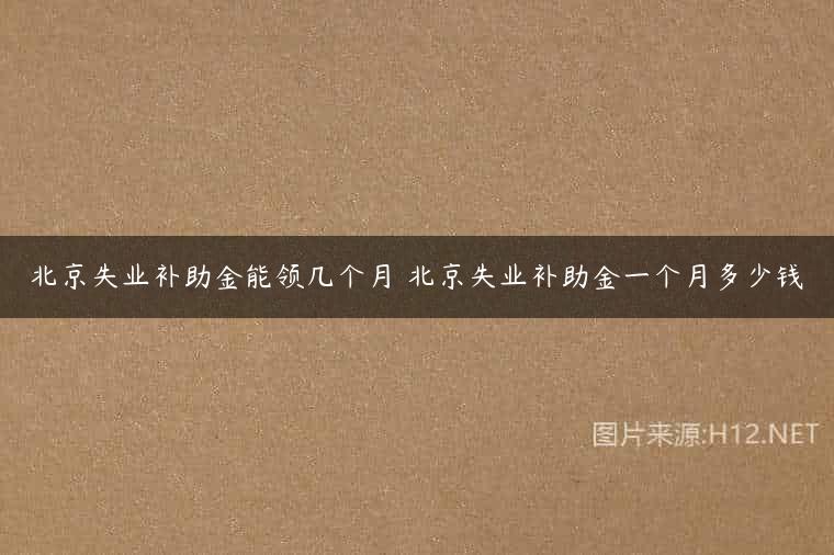 北京失业补助金能领几个月 北京失业补助金一个月多少钱