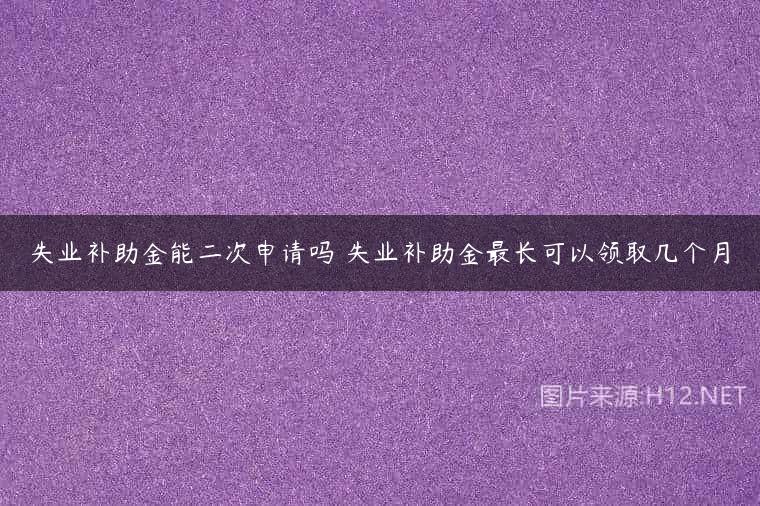 失业补助金能二次申请吗 失业补助金最长可以领取几个月