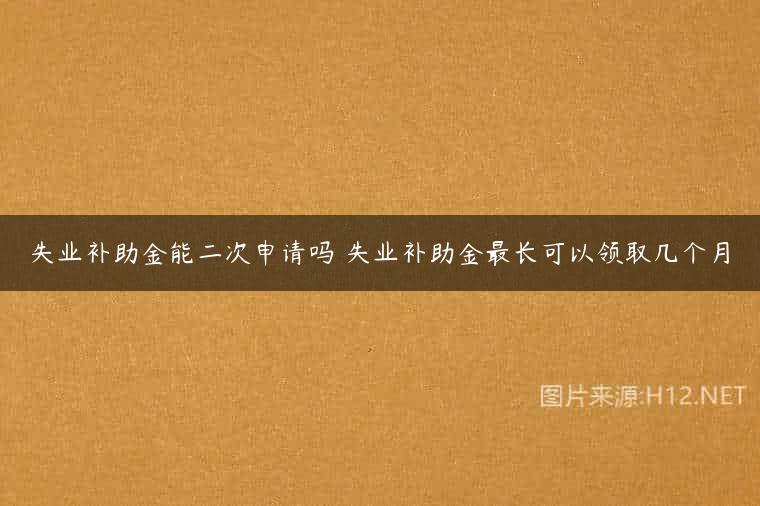 失业补助金能二次申请吗 失业补助金最长可以领取几个月
