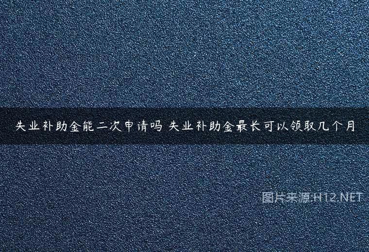 失业补助金能二次申请吗 失业补助金最长可以领取几个月