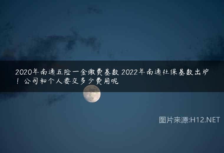 2020年南通五险一金缴费基数 2022年南通社保基数出炉！公司和个人要交多少费用呢