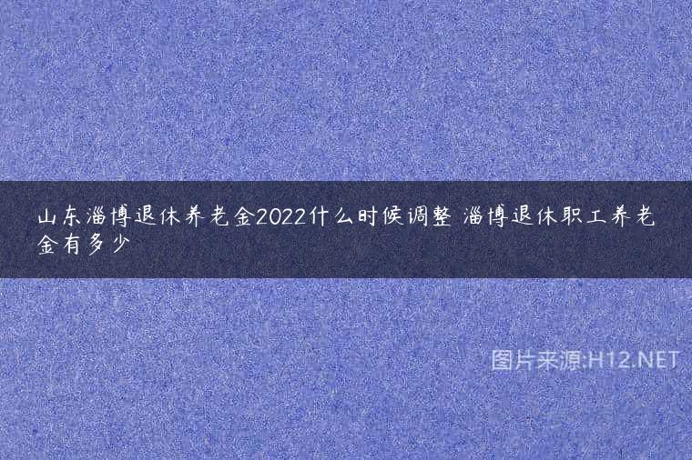 山东淄博退休养老金2022什么时候调整 淄博退休职工养老金有多少