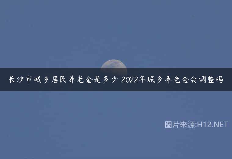 长沙市城乡居民养老金是多少 2022年城乡养老金会调整吗
