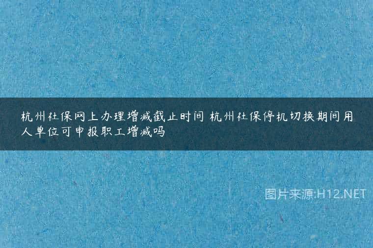 杭州社保网上办理增减截止时间 杭州社保停机切换期间用人单位可申报职工增减吗