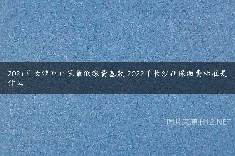 2021年长沙市社保最低缴费基数 2022年长沙社保缴费标准是什么