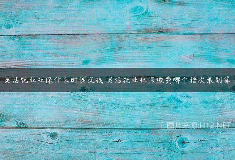 灵活就业社保什么时候交钱 灵活就业社保缴费哪个档次最划算