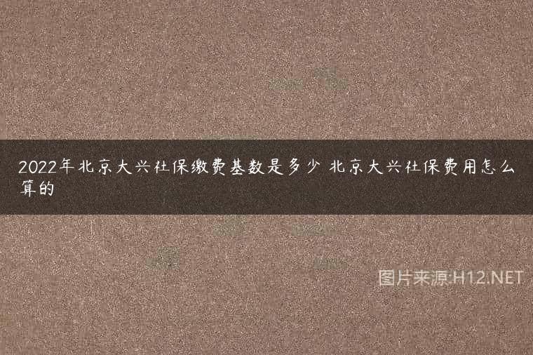 2022年北京大兴社保缴费基数是多少 北京大兴社保费用怎么算的