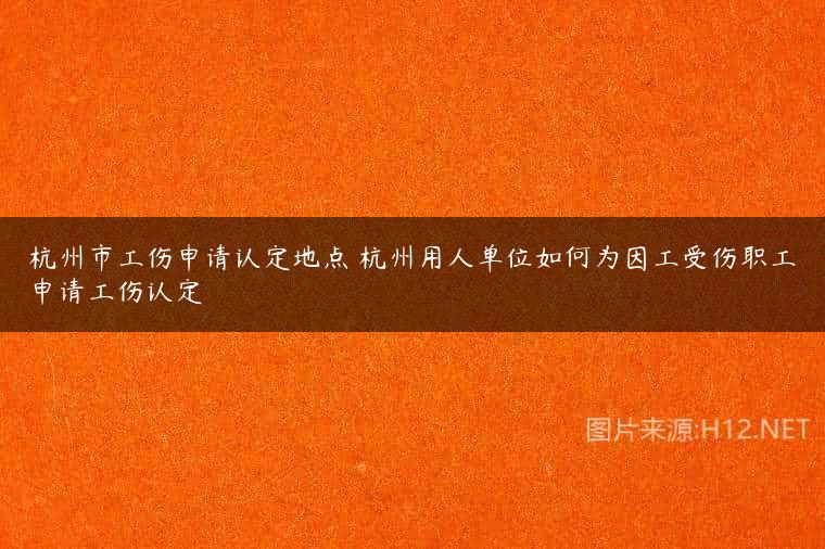 杭州市工伤申请认定地点 杭州用人单位如何为因工受伤职工申请工伤认定