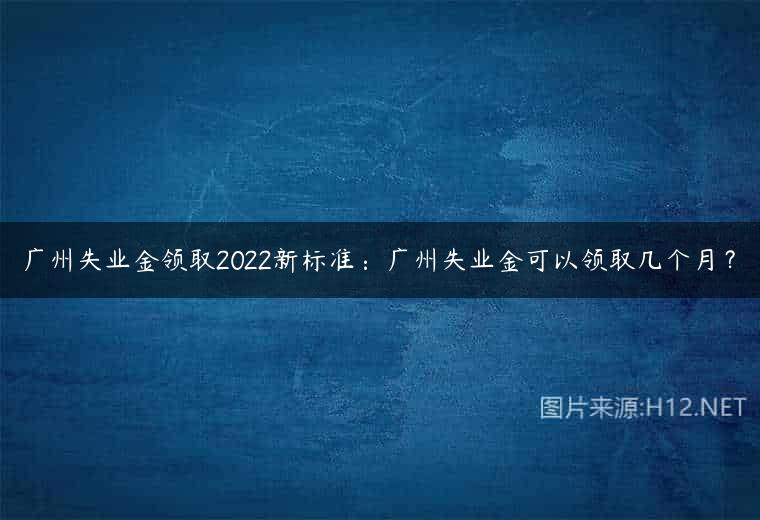 广州失业金领取2022新标准：广州失业金可以领取几个月？