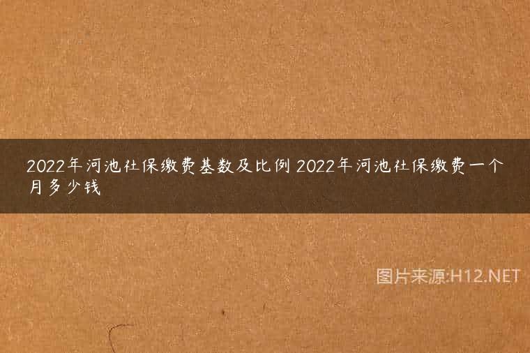 2022年河池社保缴费基数及比例 2022年河池社保缴费一个月多少钱