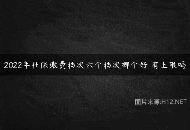 2022年社保缴费档次六个档次哪个好 有上限吗