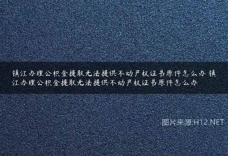镇江办理公积金提取无法提供不动产权证书原件怎么办 镇江办理公积金提取无法提供不动产权证书原件怎么办