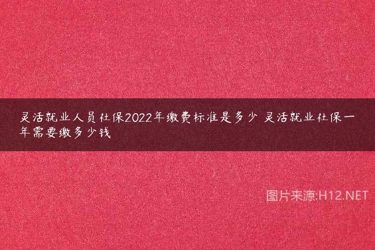 灵活就业人员社保2022年缴费标准是多少 灵活就业社保一年需要缴多少钱