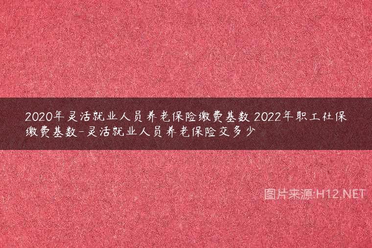 2020年灵活就业人员养老保险缴费基数 2022年职工社保缴费基数-灵活就业人员养老保险交多少