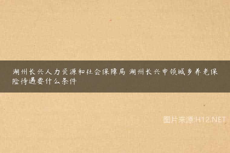 湖州长兴人力资源和社会保障局 湖州长兴申领城乡养老保险待遇要什么条件