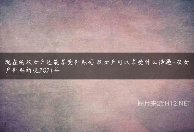 现在的双女户还能享受补贴吗 双女户可以享受什么待遇-双女户补贴新规2021年